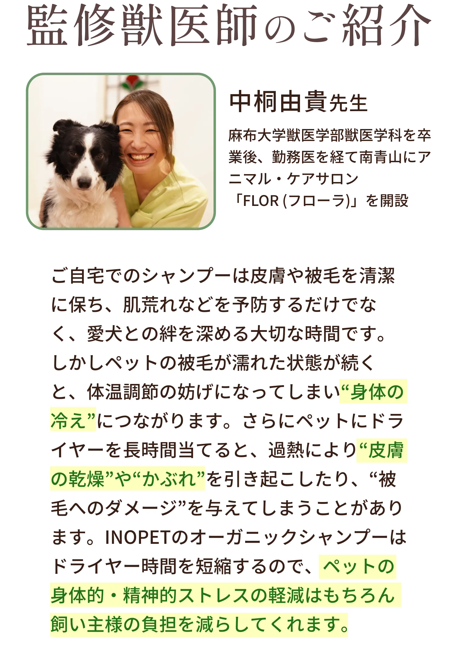 監修獣医師のご紹介。中桐由貴先生、麻布大学獣医学部獣医学科を卒業後、勤務医を経て南青山にアニマル・ケアサロン 「FLOR (フローラ)」を開設 ご自宅でのシャンプーは皮膚や被毛を清潔に保ち、肌荒れなどを予防するだけでなく、愛犬との絆を深める大切な時間です。しかしペットの被毛が濡れた状態が続くと、体温調節の妨げになってしまい“身体の冷え”につながります。さらにペットにドライヤーを長時間当てると、過熱により“皮膚の乾燥”や“かぶれ”を引き起こしたり、“被毛へのダメージ”を与えてしまうことがあります。INOPETのオーガニックシャンプーはドライヤー時間を短縮するので、ペットの身体的・精神的ストレスの軽減はもちろん飼い主様の負担を減らしてくれます。